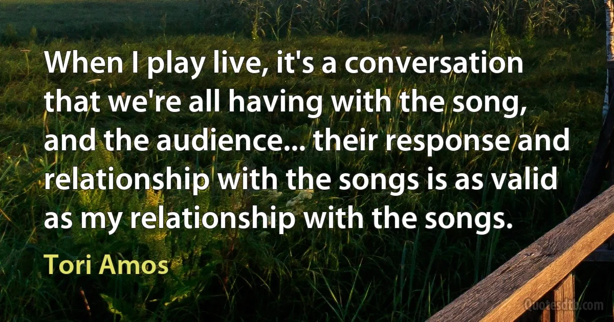 When I play live, it's a conversation that we're all having with the song, and the audience... their response and relationship with the songs is as valid as my relationship with the songs. (Tori Amos)