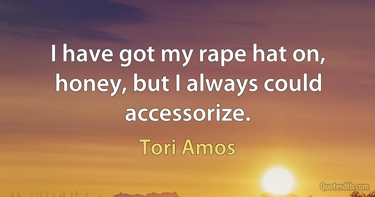 I have got my rape hat on, honey, but I always could accessorize. (Tori Amos)