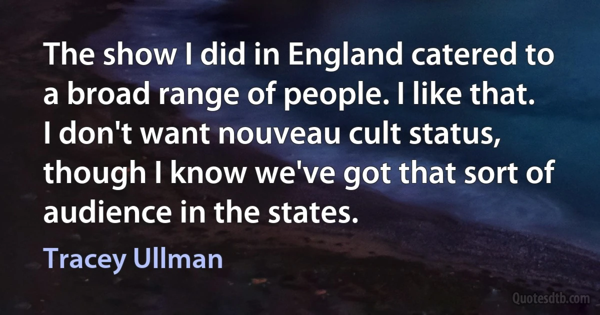 The show I did in England catered to a broad range of people. I like that. I don't want nouveau cult status, though I know we've got that sort of audience in the states. (Tracey Ullman)