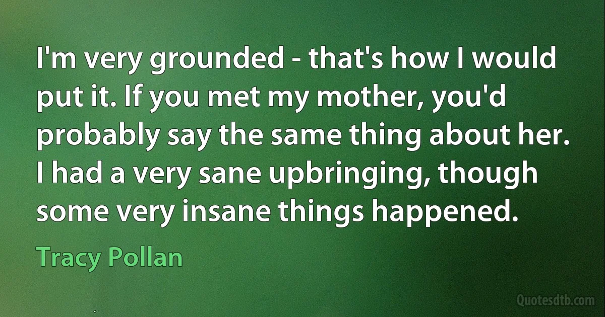 I'm very grounded - that's how I would put it. If you met my mother, you'd probably say the same thing about her. I had a very sane upbringing, though some very insane things happened. (Tracy Pollan)