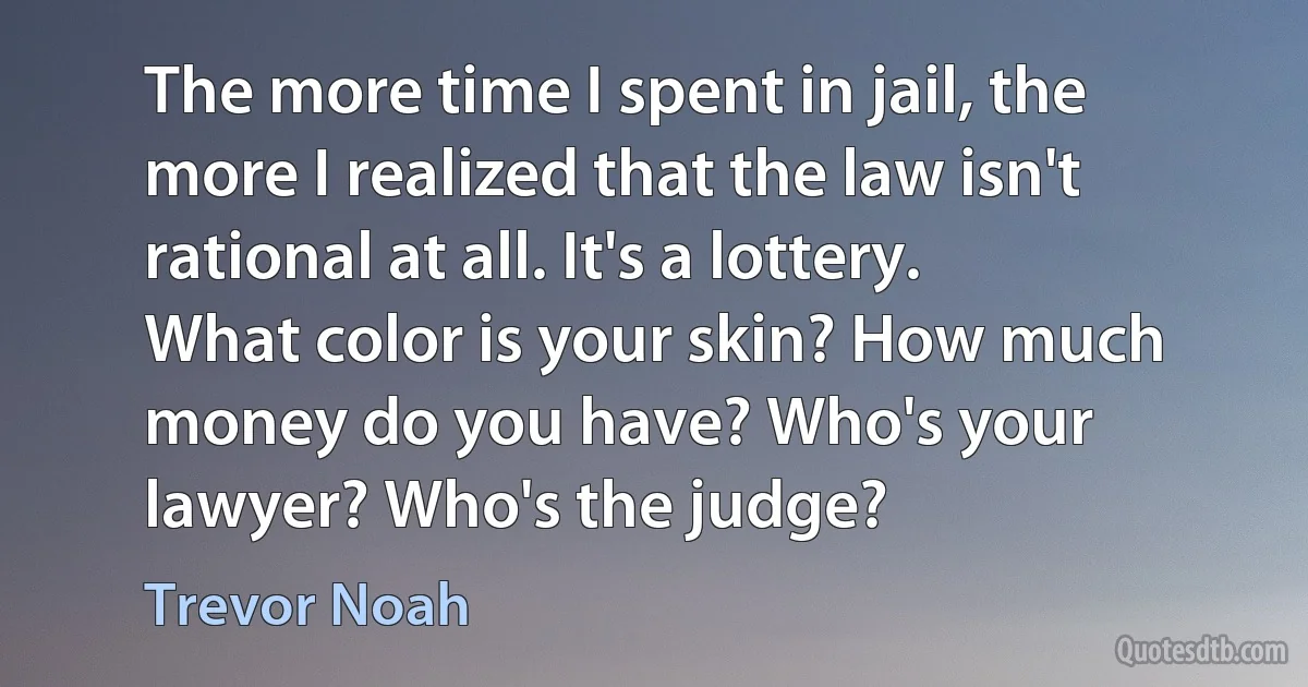 The more time I spent in jail, the more I realized that the law isn't rational at all. It's a lottery. What color is your skin? How much money do you have? Who's your lawyer? Who's the judge? (Trevor Noah)