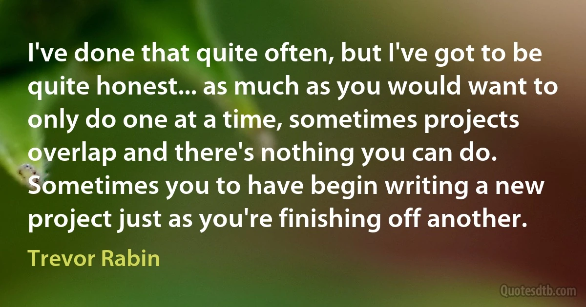 I've done that quite often, but I've got to be quite honest... as much as you would want to only do one at a time, sometimes projects overlap and there's nothing you can do. Sometimes you to have begin writing a new project just as you're finishing off another. (Trevor Rabin)