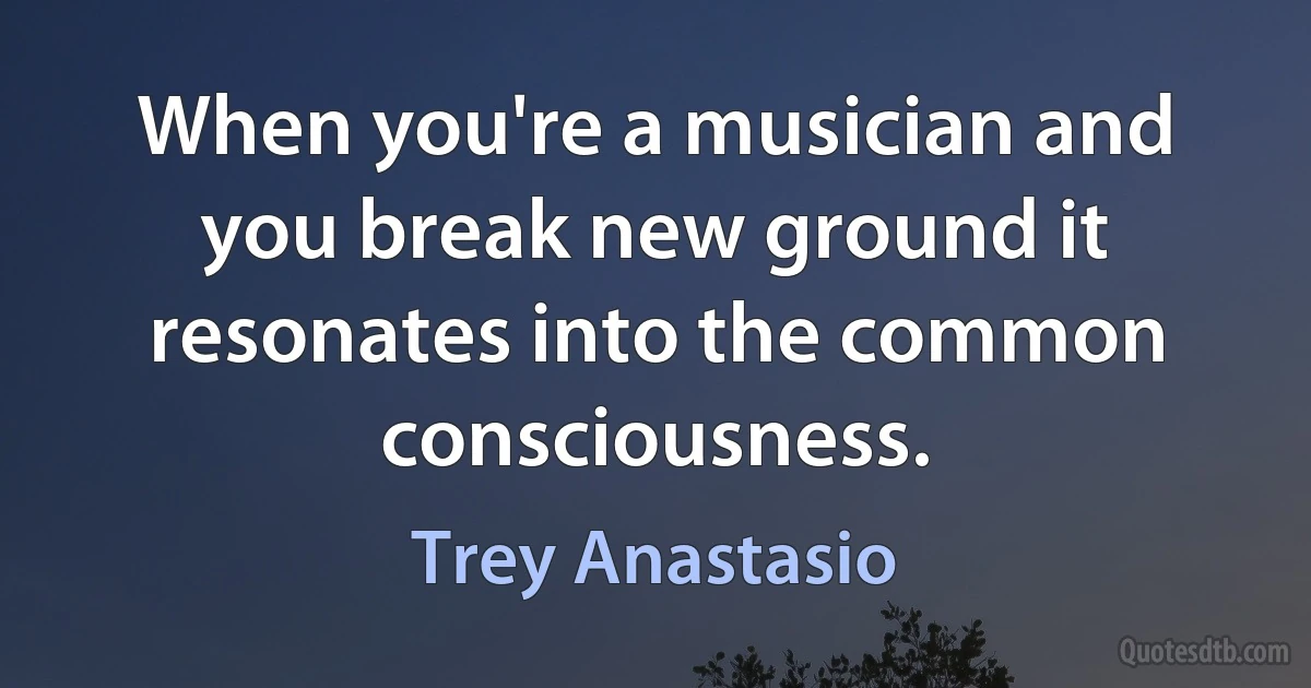 When you're a musician and you break new ground it resonates into the common consciousness. (Trey Anastasio)