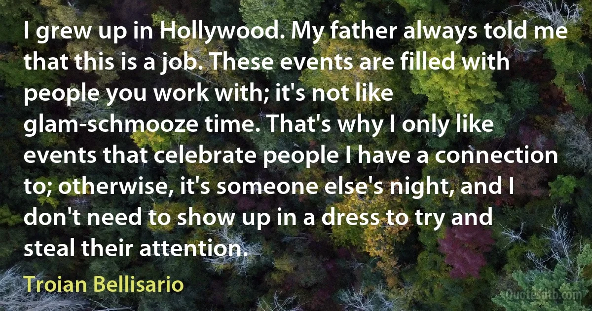 I grew up in Hollywood. My father always told me that this is a job. These events are filled with people you work with; it's not like glam-schmooze time. That's why I only like events that celebrate people I have a connection to; otherwise, it's someone else's night, and I don't need to show up in a dress to try and steal their attention. (Troian Bellisario)