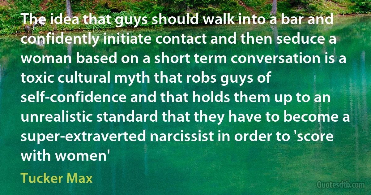 The idea that guys should walk into a bar and confidently initiate contact and then seduce a woman based on a short term conversation is a toxic cultural myth that robs guys of self-confidence and that holds them up to an unrealistic standard that they have to become a super-extraverted narcissist in order to 'score with women' (Tucker Max)