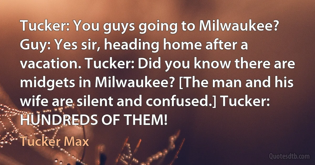 Tucker: You guys going to Milwaukee? Guy: Yes sir, heading home after a vacation. Tucker: Did you know there are midgets in Milwaukee? [The man and his wife are silent and confused.] Tucker: HUNDREDS OF THEM! (Tucker Max)