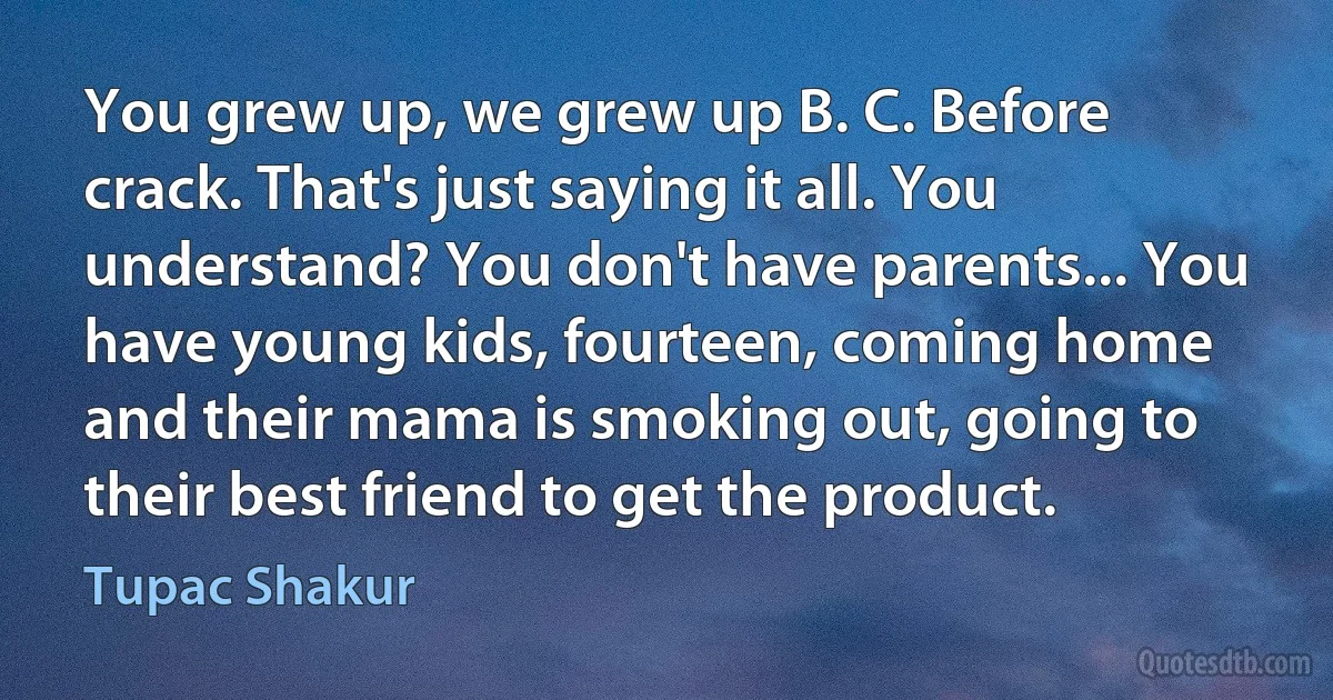 You grew up, we grew up B. C. Before crack. That's just saying it all. You understand? You don't have parents... You have young kids, fourteen, coming home and their mama is smoking out, going to their best friend to get the product. (Tupac Shakur)