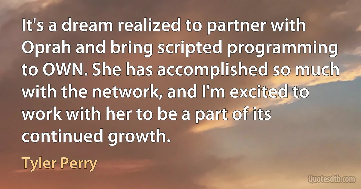 It's a dream realized to partner with Oprah and bring scripted programming to OWN. She has accomplished so much with the network, and I'm excited to work with her to be a part of its continued growth. (Tyler Perry)