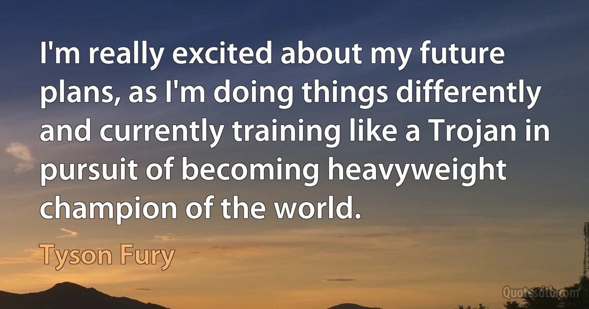 I'm really excited about my future plans, as I'm doing things differently and currently training like a Trojan in pursuit of becoming heavyweight champion of the world. (Tyson Fury)