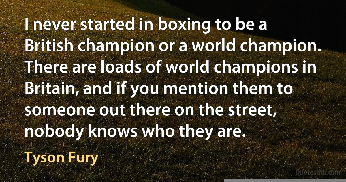 I never started in boxing to be a British champion or a world champion. There are loads of world champions in Britain, and if you mention them to someone out there on the street, nobody knows who they are. (Tyson Fury)