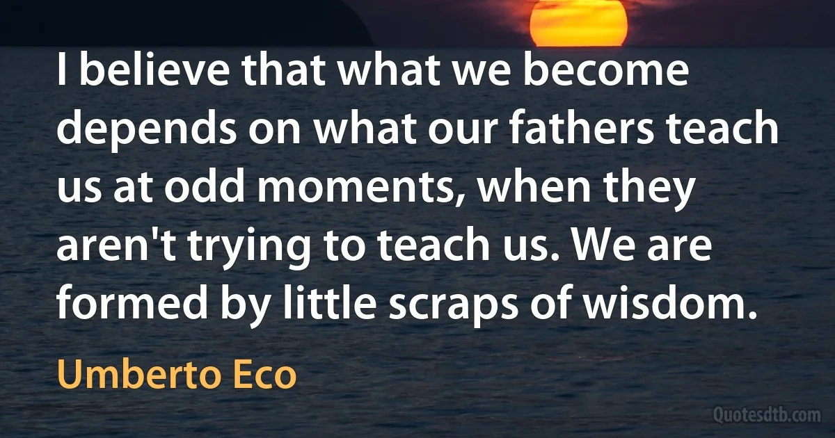 I believe that what we become depends on what our fathers teach us at odd moments, when they aren't trying to teach us. We are formed by little scraps of wisdom. (Umberto Eco)