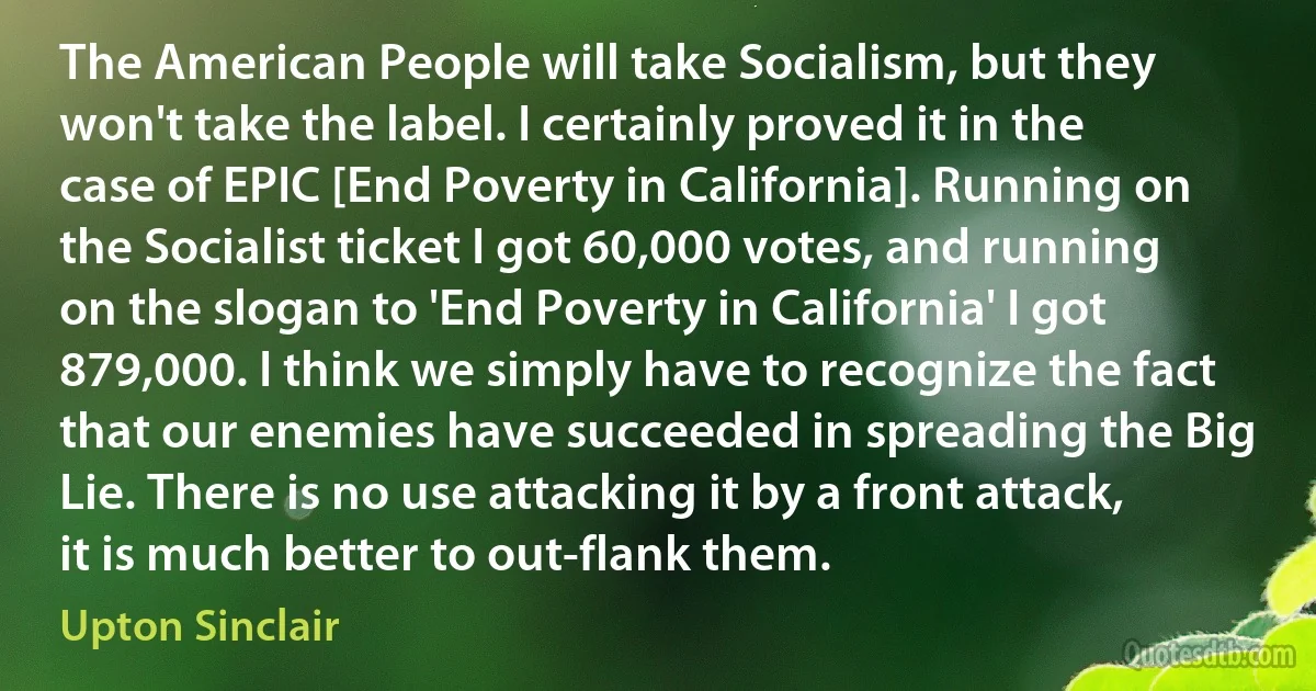 The American People will take Socialism, but they won't take the label. I certainly proved it in the case of EPIC [End Poverty in California]. Running on the Socialist ticket I got 60,000 votes, and running on the slogan to 'End Poverty in California' I got 879,000. I think we simply have to recognize the fact that our enemies have succeeded in spreading the Big Lie. There is no use attacking it by a front attack, it is much better to out-flank them. (Upton Sinclair)