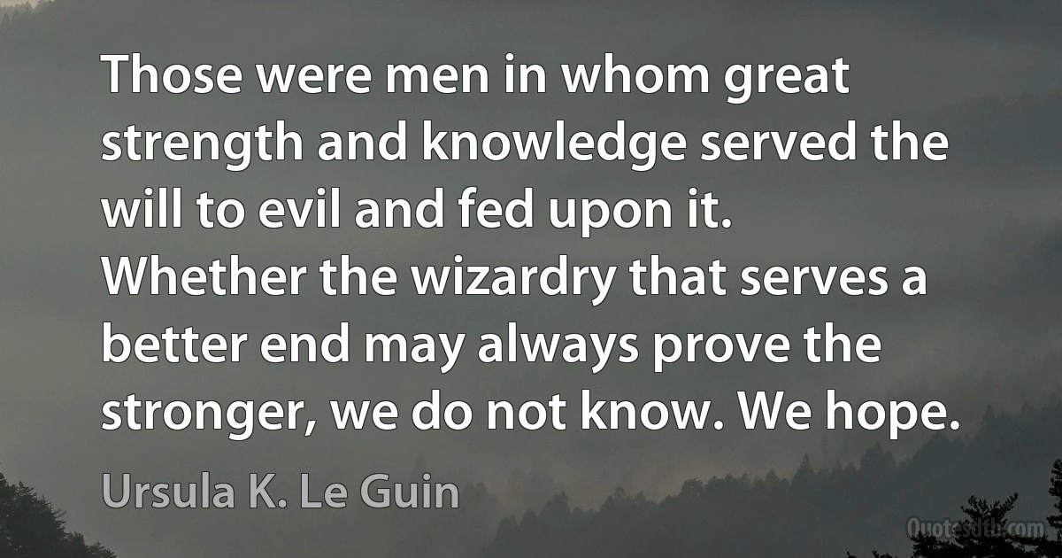 Those were men in whom great strength and knowledge served the will to evil and fed upon it. Whether the wizardry that serves a better end may always prove the stronger, we do not know. We hope. (Ursula K. Le Guin)