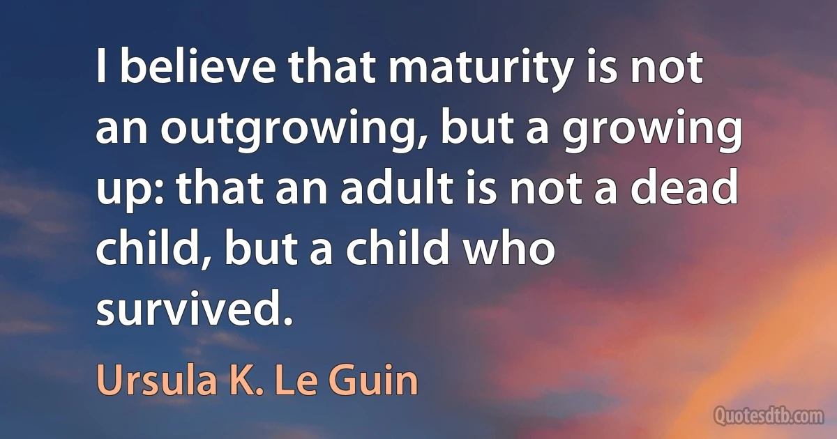 I believe that maturity is not an outgrowing, but a growing up: that an adult is not a dead child, but a child who survived. (Ursula K. Le Guin)