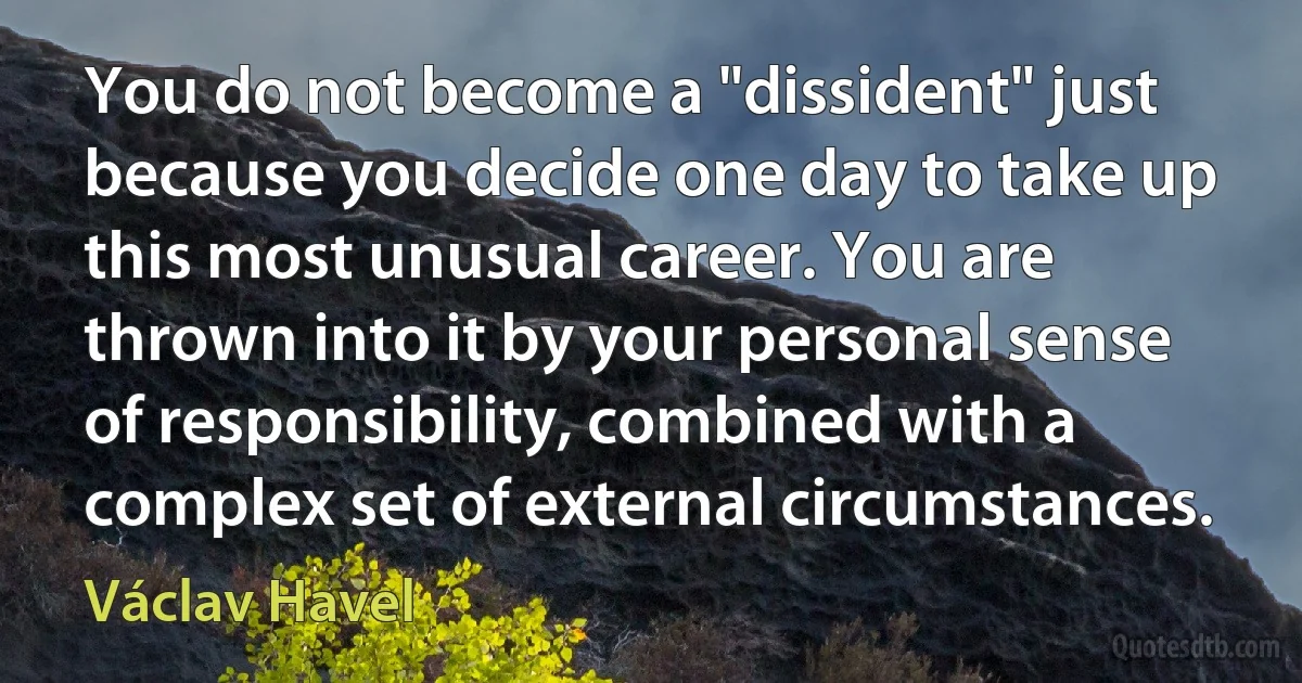 You do not become a "dissident" just because you decide one day to take up this most unusual career. You are thrown into it by your personal sense of responsibility, combined with a complex set of external circumstances. (Václav Havel)