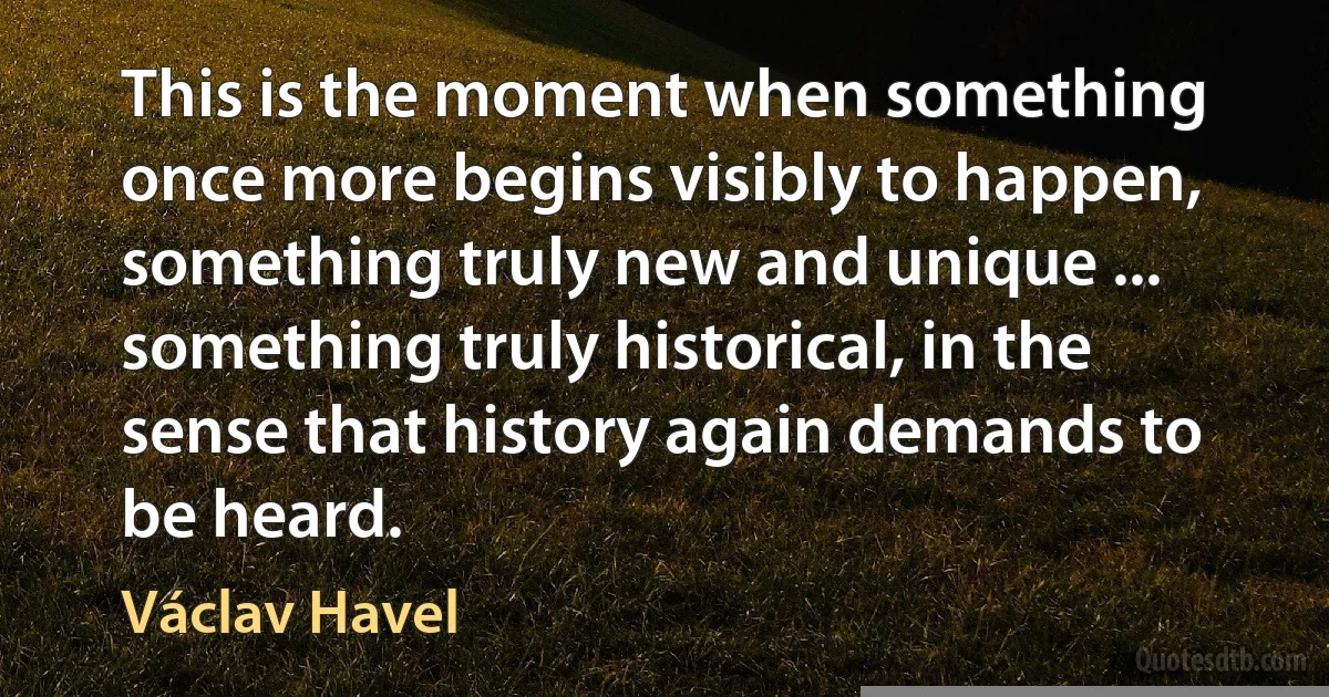 This is the moment when something once more begins visibly to happen, something truly new and unique ... something truly historical, in the sense that history again demands to be heard. (Václav Havel)