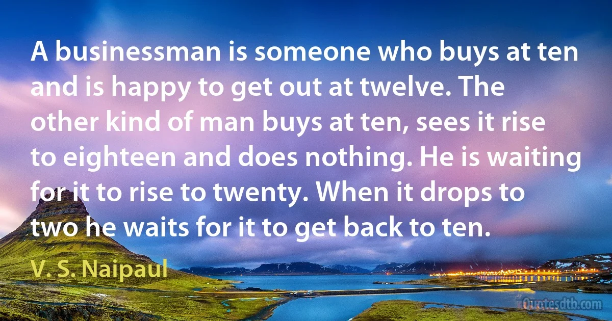 A businessman is someone who buys at ten and is happy to get out at twelve. The other kind of man buys at ten, sees it rise to eighteen and does nothing. He is waiting for it to rise to twenty. When it drops to two he waits for it to get back to ten. (V. S. Naipaul)