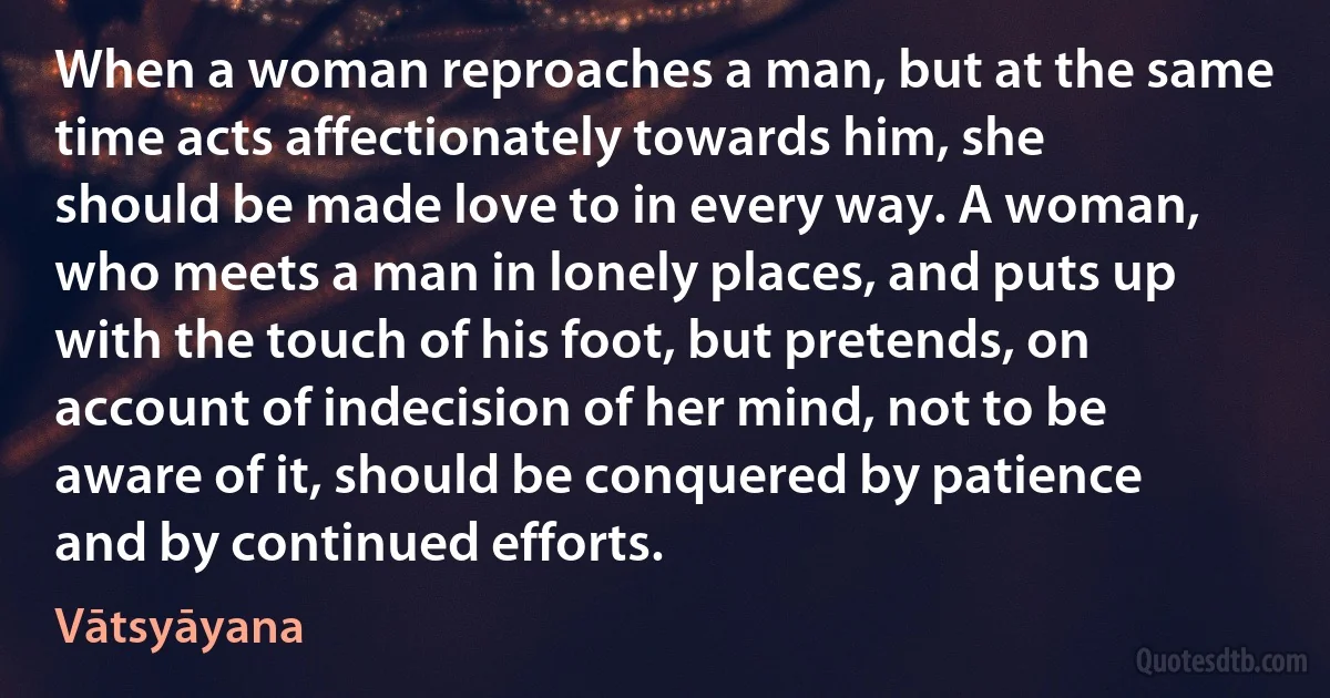 When a woman reproaches a man, but at the same time acts affectionately towards him, she should be made love to in every way. A woman, who meets a man in lonely places, and puts up with the touch of his foot, but pretends, on account of indecision of her mind, not to be aware of it, should be conquered by patience and by continued efforts. (Vātsyāyana)