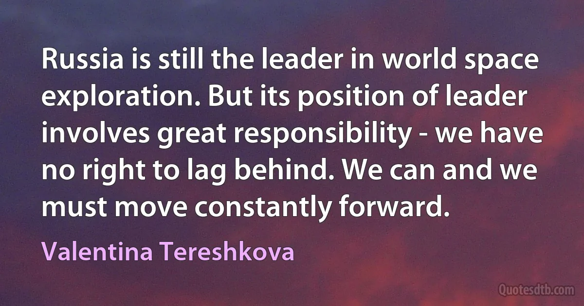 Russia is still the leader in world space exploration. But its position of leader involves great responsibility - we have no right to lag behind. We can and we must move constantly forward. (Valentina Tereshkova)