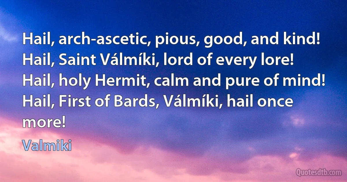 Hail, arch-ascetic, pious, good, and kind!
Hail, Saint Válmíki, lord of every lore!
Hail, holy Hermit, calm and pure of mind!
Hail, First of Bards, Válmíki, hail once more! (Valmiki)