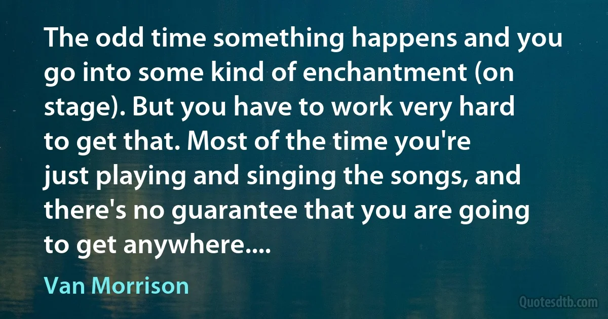 The odd time something happens and you go into some kind of enchantment (on stage). But you have to work very hard to get that. Most of the time you're just playing and singing the songs, and there's no guarantee that you are going to get anywhere.... (Van Morrison)