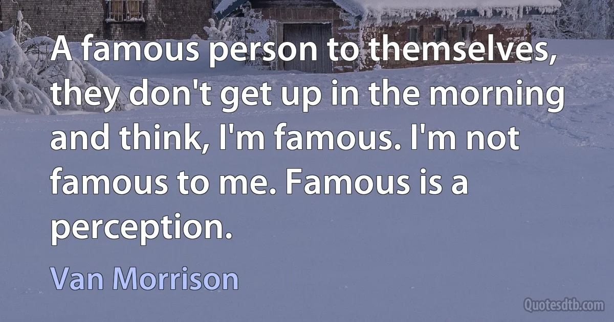 A famous person to themselves, they don't get up in the morning and think, I'm famous. I'm not famous to me. Famous is a perception. (Van Morrison)