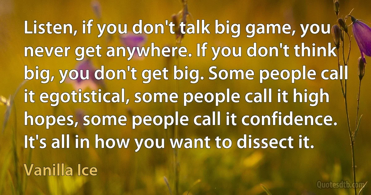 Listen, if you don't talk big game, you never get anywhere. If you don't think big, you don't get big. Some people call it egotistical, some people call it high hopes, some people call it confidence. It's all in how you want to dissect it. (Vanilla Ice)