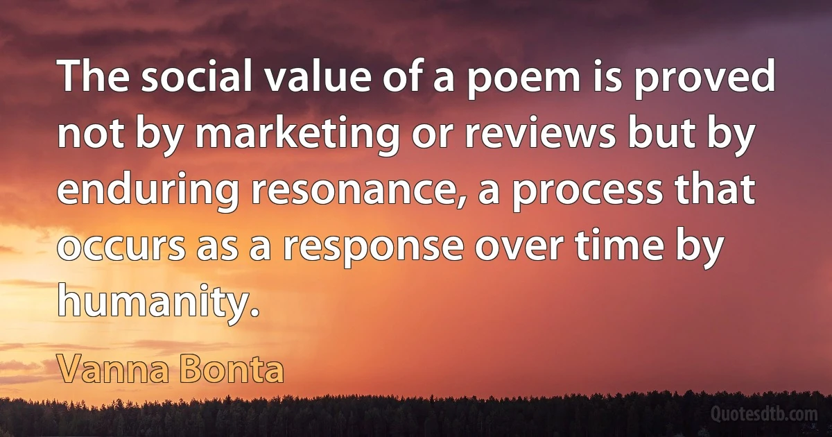 The social value of a poem is proved not by marketing or reviews but by enduring resonance, a process that occurs as a response over time by humanity. (Vanna Bonta)