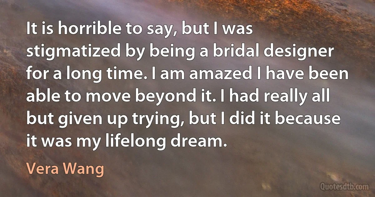 It is horrible to say, but I was stigmatized by being a bridal designer for a long time. I am amazed I have been able to move beyond it. I had really all but given up trying, but I did it because it was my lifelong dream. (Vera Wang)