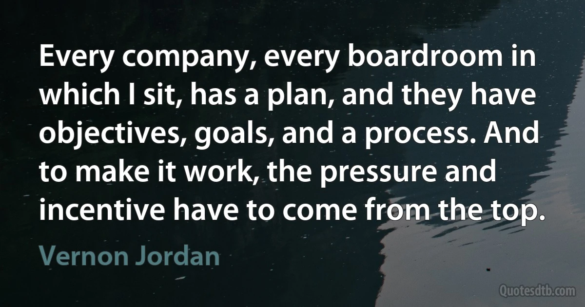 Every company, every boardroom in which I sit, has a plan, and they have objectives, goals, and a process. And to make it work, the pressure and incentive have to come from the top. (Vernon Jordan)