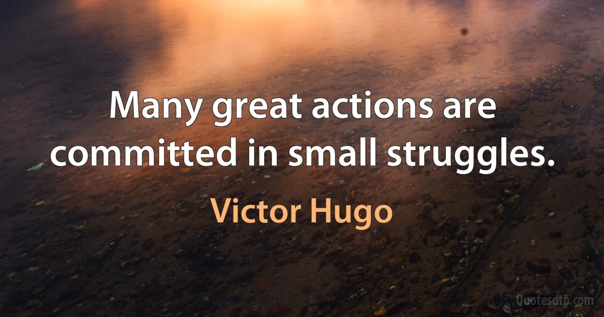 Many great actions are committed in small struggles. (Victor Hugo)