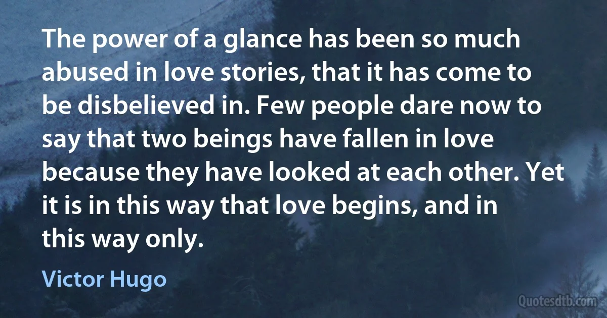 The power of a glance has been so much abused in love stories, that it has come to be disbelieved in. Few people dare now to say that two beings have fallen in love because they have looked at each other. Yet it is in this way that love begins, and in this way only. (Victor Hugo)