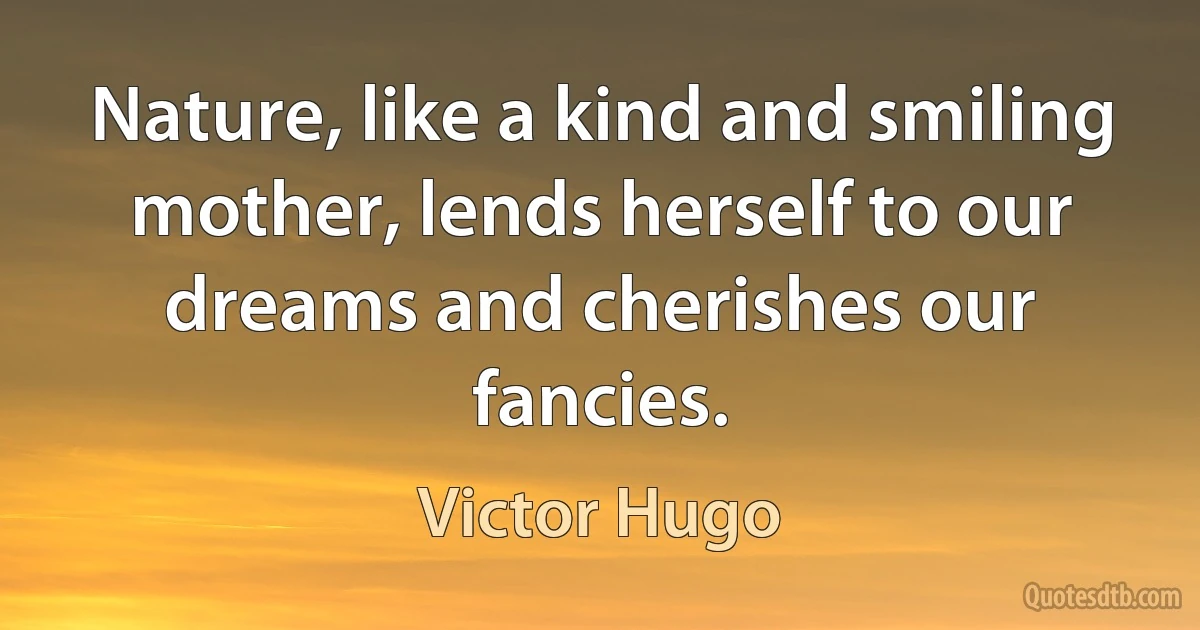 Nature, like a kind and smiling mother, lends herself to our dreams and cherishes our fancies. (Victor Hugo)