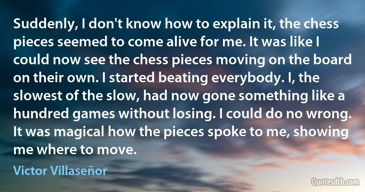 Suddenly, I don't know how to explain it, the chess pieces seemed to come alive for me. It was like I could now see the chess pieces moving on the board on their own. I started beating everybody. I, the slowest of the slow, had now gone something like a hundred games without losing. I could do no wrong. It was magical how the pieces spoke to me, showing me where to move. (Victor Villaseñor)