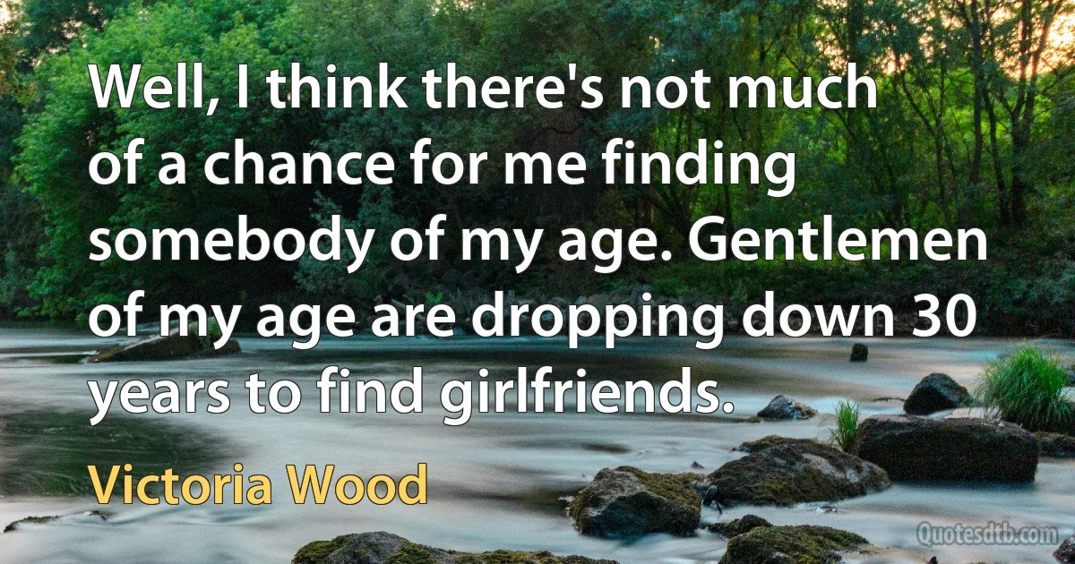 Well, I think there's not much of a chance for me finding somebody of my age. Gentlemen of my age are dropping down 30 years to find girlfriends. (Victoria Wood)