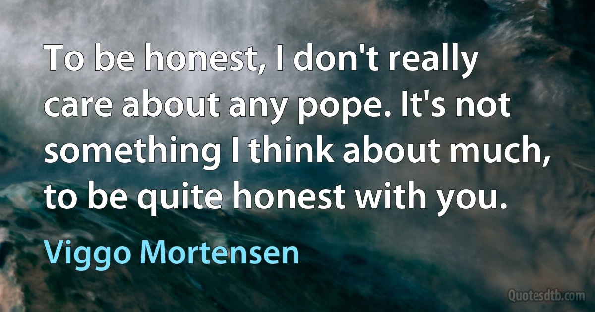 To be honest, I don't really care about any pope. It's not something I think about much, to be quite honest with you. (Viggo Mortensen)