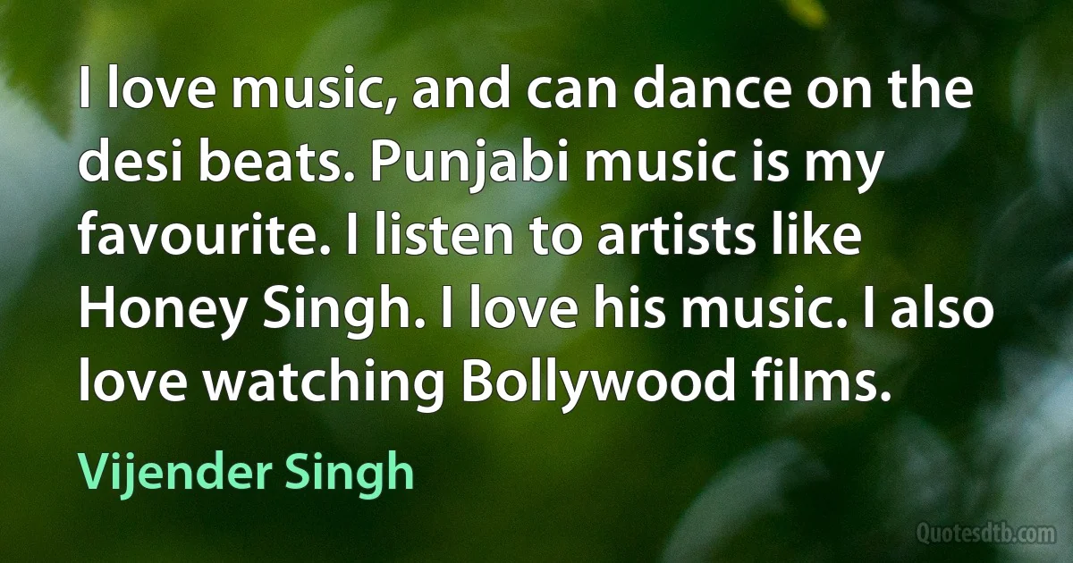 I love music, and can dance on the desi beats. Punjabi music is my favourite. I listen to artists like Honey Singh. I love his music. I also love watching Bollywood films. (Vijender Singh)