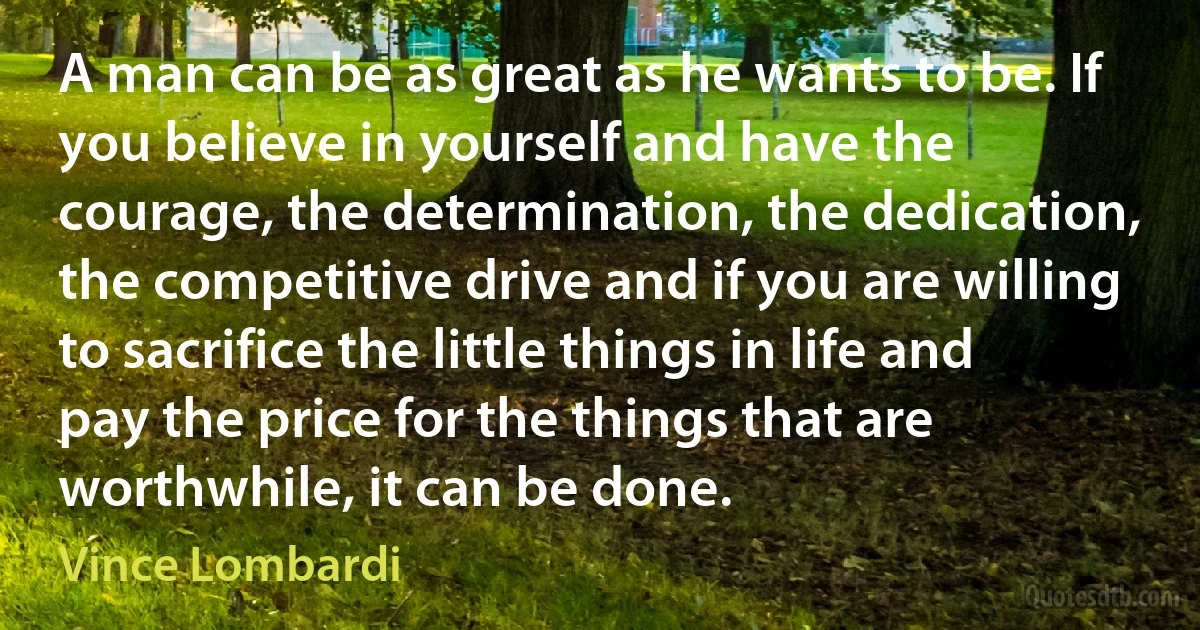 A man can be as great as he wants to be. If you believe in yourself and have the courage, the determination, the dedication, the competitive drive and if you are willing to sacrifice the little things in life and pay the price for the things that are worthwhile, it can be done. (Vince Lombardi)