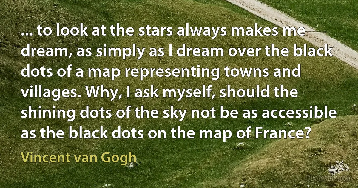 ... to look at the stars always makes me dream, as simply as I dream over the black dots of a map representing towns and villages. Why, I ask myself, should the shining dots of the sky not be as accessible as the black dots on the map of France? (Vincent van Gogh)