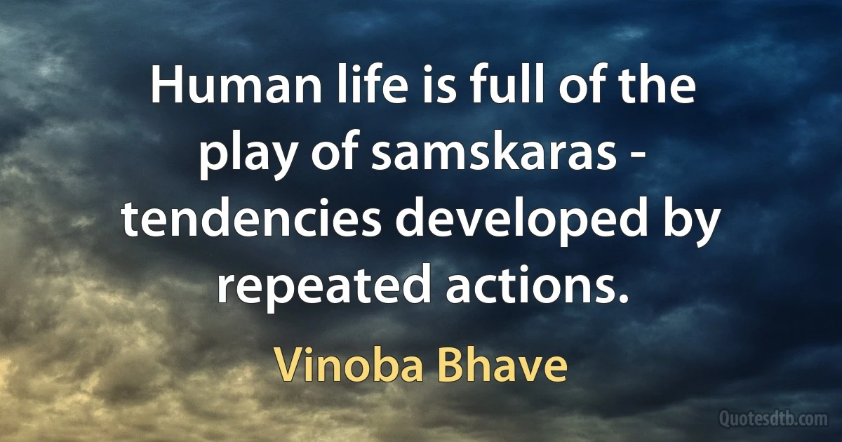 Human life is full of the play of samskaras - tendencies developed by repeated actions. (Vinoba Bhave)