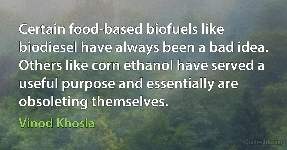 Certain food-based biofuels like biodiesel have always been a bad idea. Others like corn ethanol have served a useful purpose and essentially are obsoleting themselves. (Vinod Khosla)