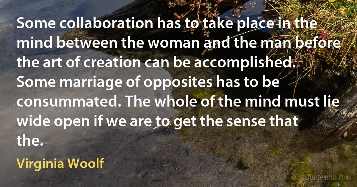 Some collaboration has to take place in the mind between the woman and the man before the art of creation can be accomplished. Some marriage of opposites has to be consummated. The whole of the mind must lie wide open if we are to get the sense that the. (Virginia Woolf)