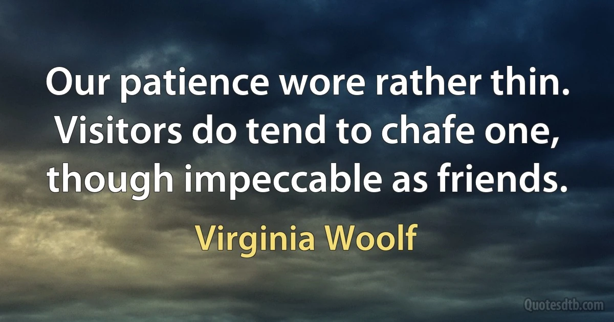 Our patience wore rather thin. Visitors do tend to chafe one, though impeccable as friends. (Virginia Woolf)