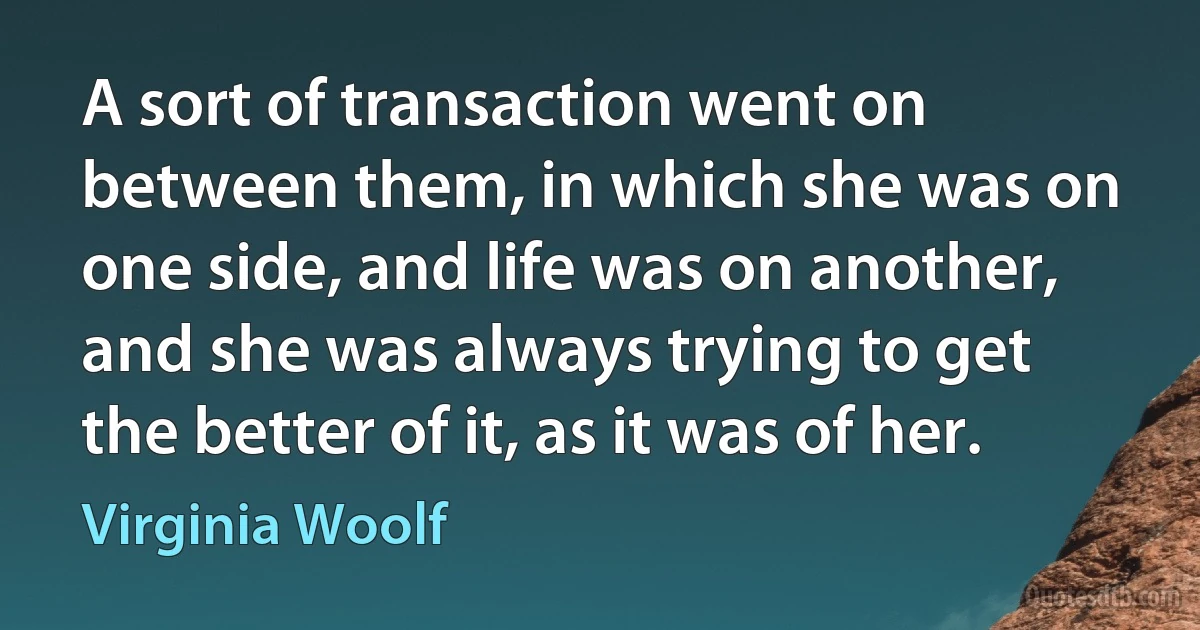 A sort of transaction went on between them, in which she was on one side, and life was on another, and she was always trying to get the better of it, as it was of her. (Virginia Woolf)