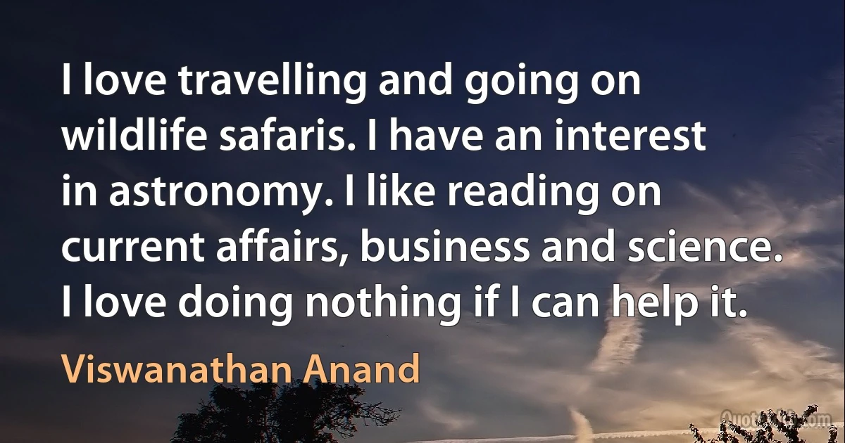 I love travelling and going on wildlife safaris. I have an interest in astronomy. I like reading on current affairs, business and science. I love doing nothing if I can help it. (Viswanathan Anand)