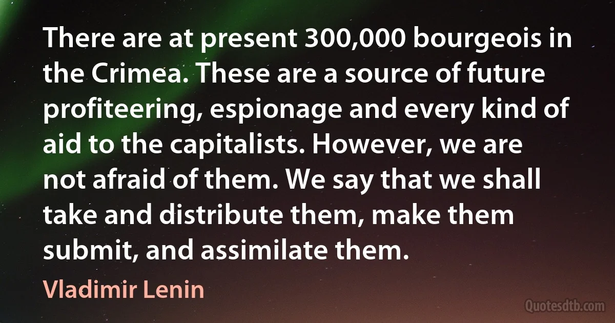 There are at present 300,000 bourgeois in the Crimea. These are a source of future profiteering, espionage and every kind of aid to the capitalists. However, we are not afraid of them. We say that we shall take and distribute them, make them submit, and assimilate them. (Vladimir Lenin)