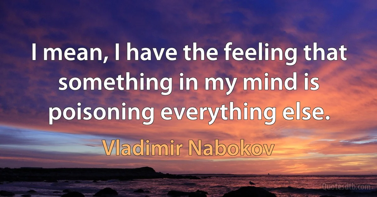 I mean, I have the feeling that something in my mind is poisoning everything else. (Vladimir Nabokov)