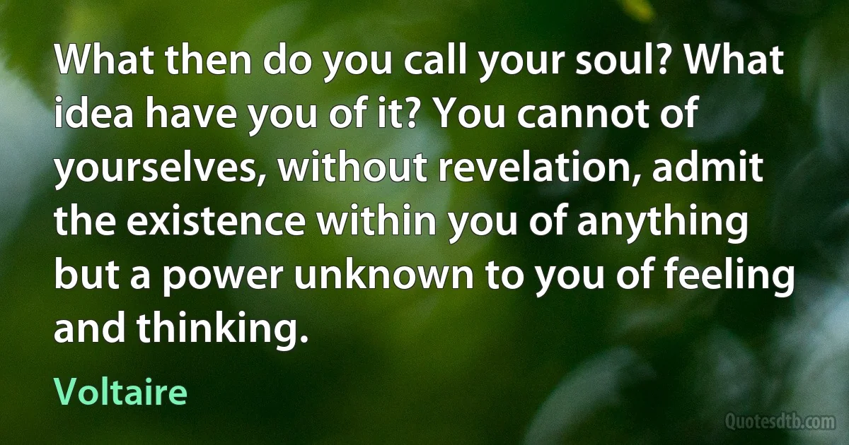 What then do you call your soul? What idea have you of it? You cannot of yourselves, without revelation, admit the existence within you of anything but a power unknown to you of feeling and thinking. (Voltaire)