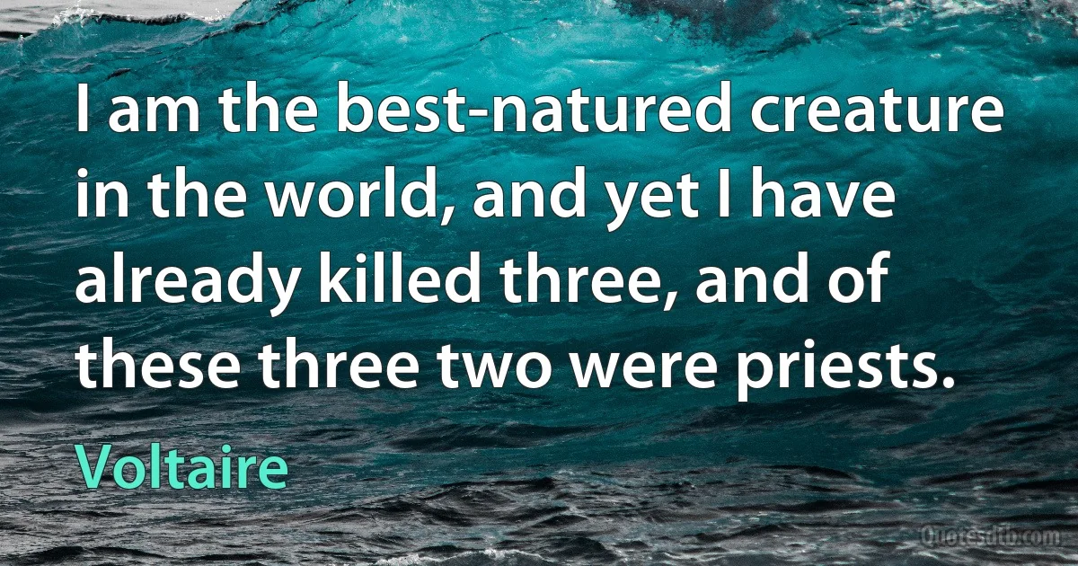 I am the best-natured creature in the world, and yet I have already killed three, and of these three two were priests. (Voltaire)