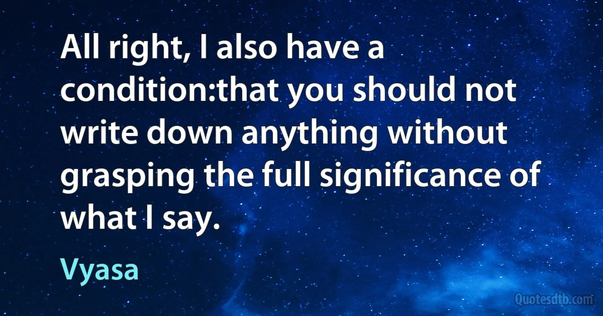 All right, I also have a condition:that you should not write down anything without grasping the full significance of what I say. (Vyasa)